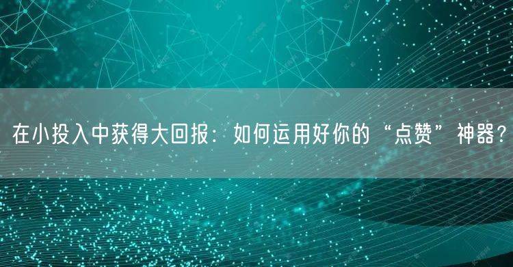 在小投入中获得大回报：如何运用好你的“点赞”神器？