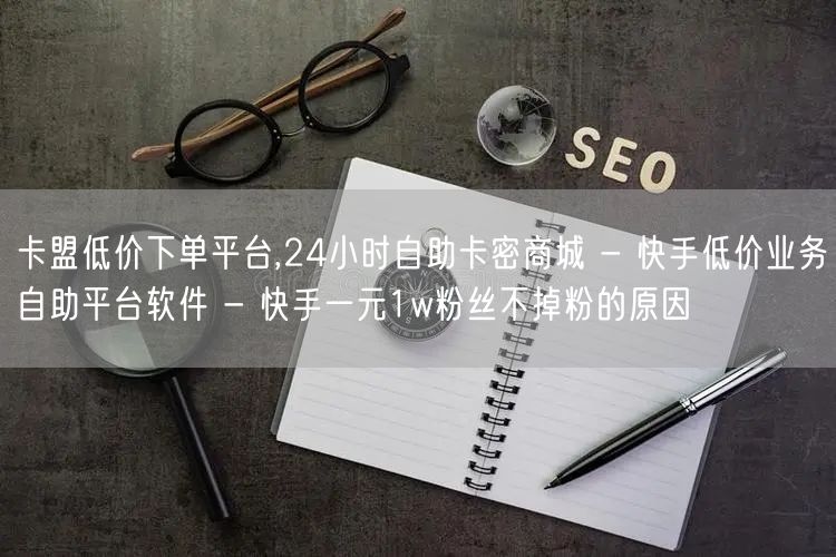 卡盟低价下单平台,24小时自助卡密商城 - 快手低价业务自助平台软件 - 快手一