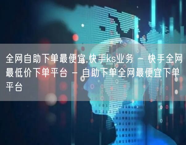 全网自助下单最便宜,快手ks业务 - 快手全网最低价下单平台 - 自助下单全网最