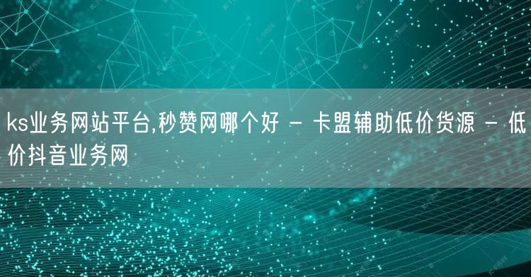 ks业务网站平台,秒赞网哪个好 - 卡盟辅助低价货源 - 低价抖音业务网